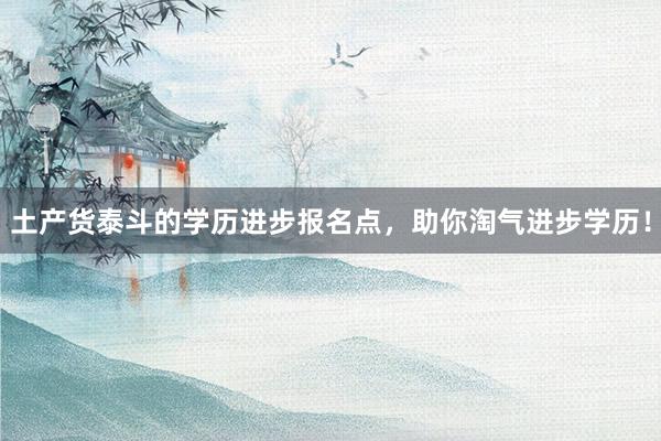 土产货泰斗的学历进步报名点，助你淘气进步学历！