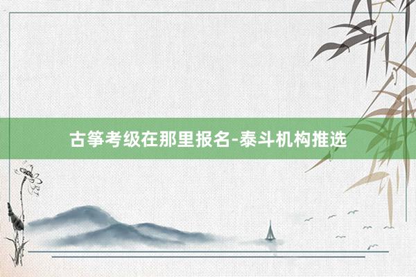 古筝考级在那里报名-泰斗机构推选
