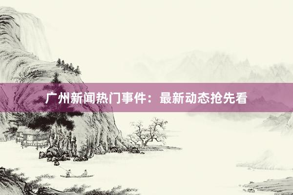 广州新闻热门事件：最新动态抢先看