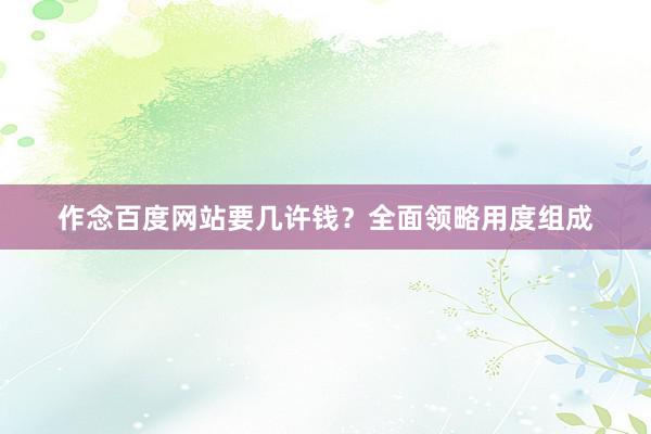作念百度网站要几许钱？全面领略用度组成