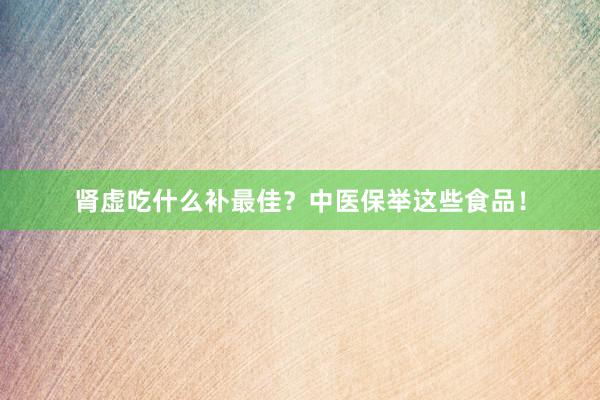 肾虚吃什么补最佳？中医保举这些食品！