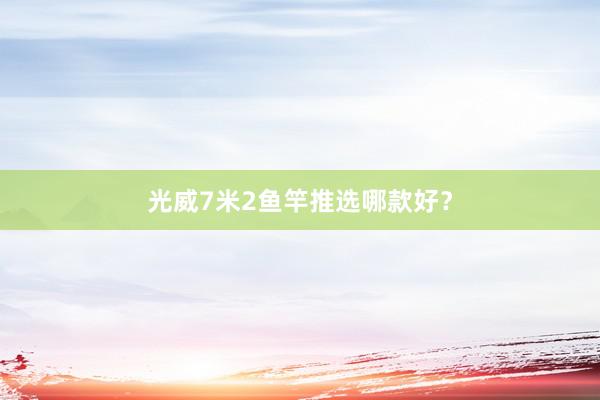 光威7米2鱼竿推选哪款好？